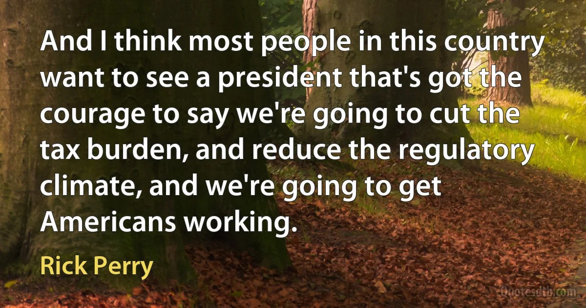 And I think most people in this country want to see a president that's got the courage to say we're going to cut the tax burden, and reduce the regulatory climate, and we're going to get Americans working. (Rick Perry)