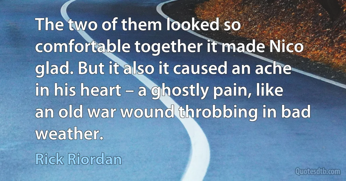 The two of them looked so comfortable together it made Nico glad. But it also it caused an ache in his heart – a ghostly pain, like an old war wound throbbing in bad weather. (Rick Riordan)