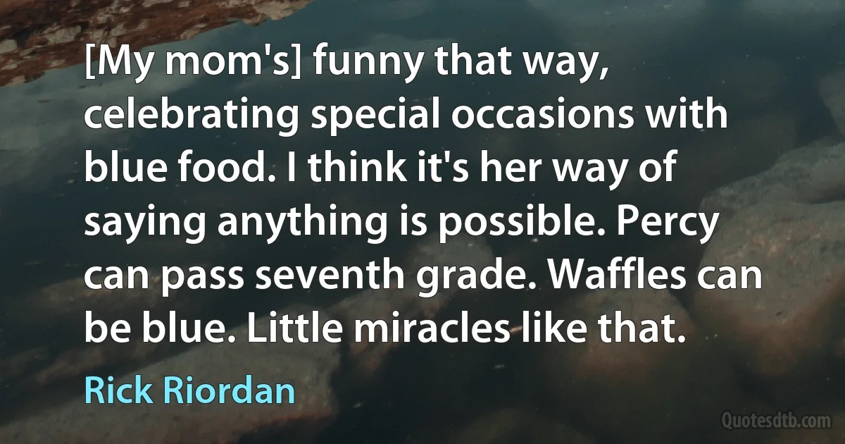 [My mom's] funny that way, celebrating special occasions with blue food. I think it's her way of saying anything is possible. Percy can pass seventh grade. Waffles can be blue. Little miracles like that. (Rick Riordan)