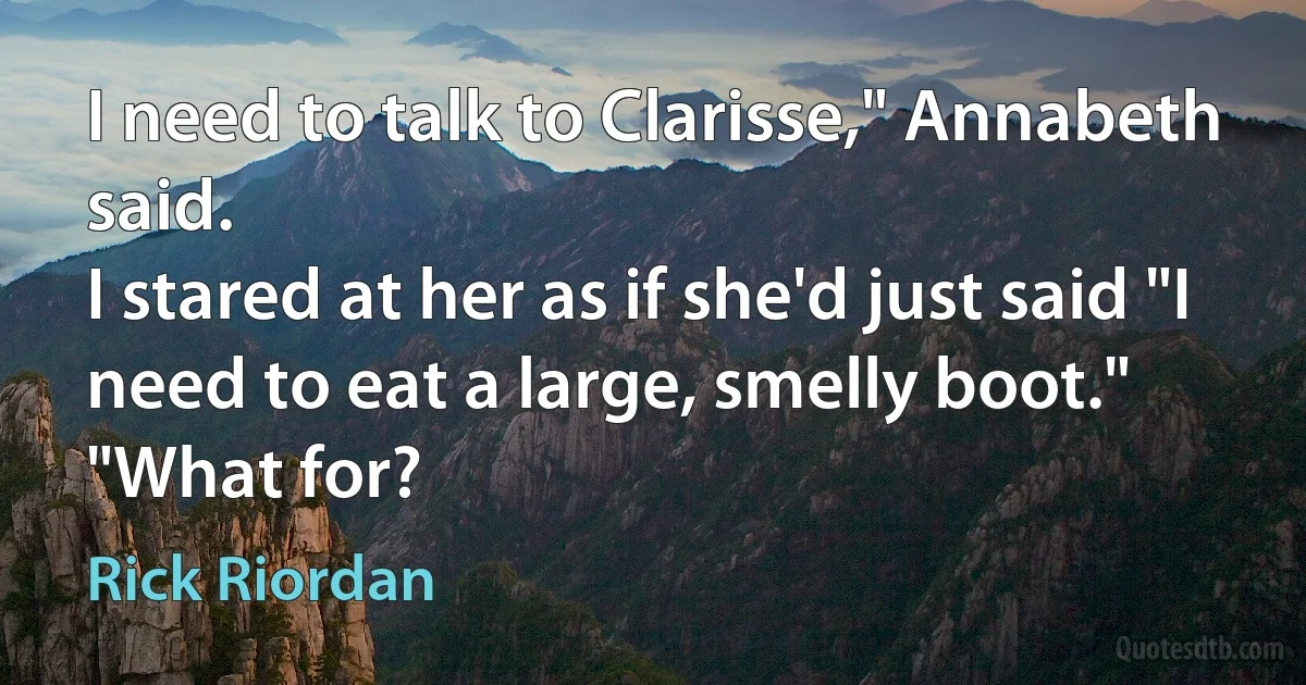 I need to talk to Clarisse," Annabeth said.
I stared at her as if she'd just said "I need to eat a large, smelly boot."
"What for? (Rick Riordan)