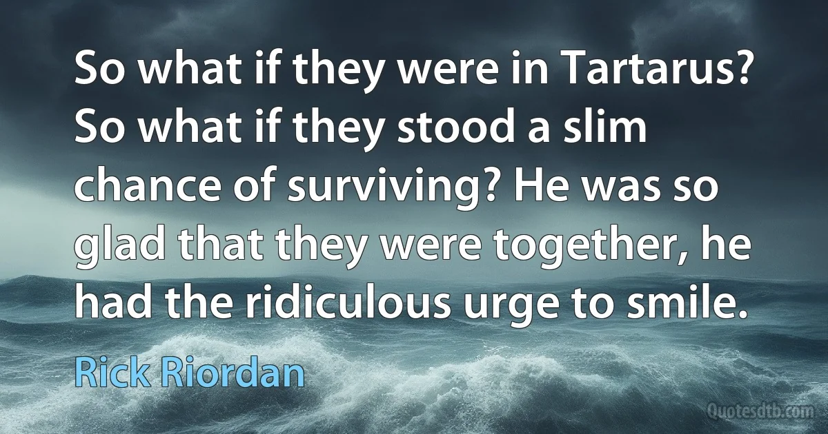 So what if they were in Tartarus? So what if they stood a slim chance of surviving? He was so glad that they were together, he had the ridiculous urge to smile. (Rick Riordan)