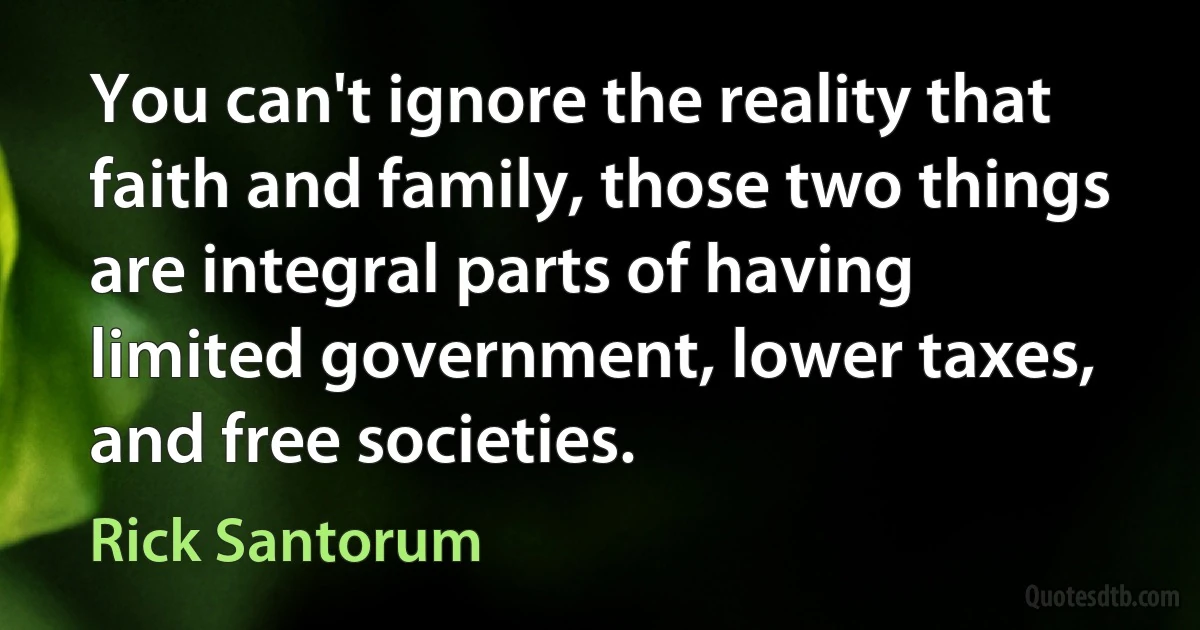 You can't ignore the reality that faith and family, those two things are integral parts of having limited government, lower taxes, and free societies. (Rick Santorum)