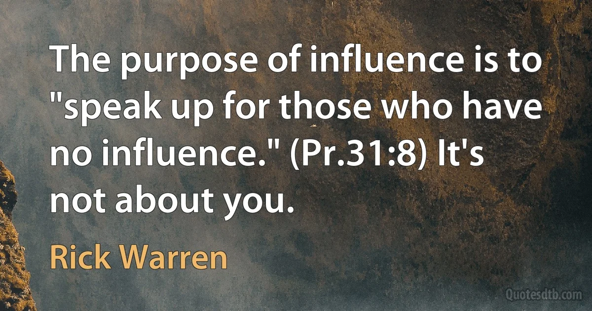 The purpose of influence is to "speak up for those who have no influence." (Pr.31:8) It's not about you. (Rick Warren)