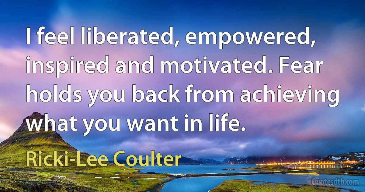 I feel liberated, empowered, inspired and motivated. Fear holds you back from achieving what you want in life. (Ricki-Lee Coulter)