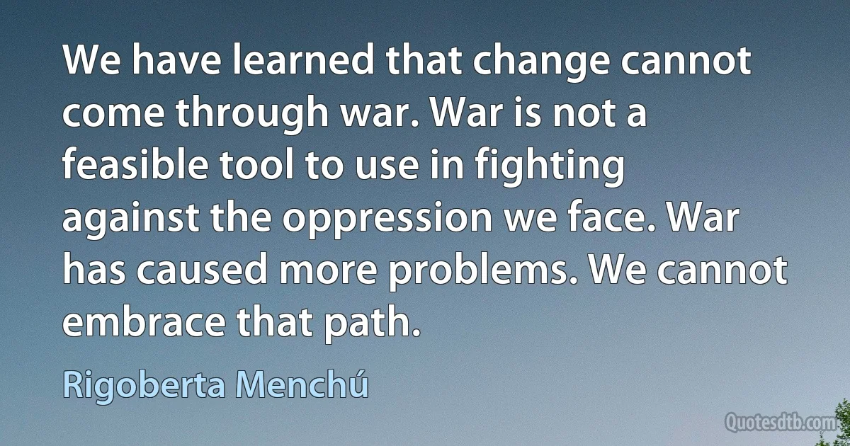 We have learned that change cannot come through war. War is not a feasible tool to use in fighting against the oppression we face. War has caused more problems. We cannot embrace that path. (Rigoberta Menchú)