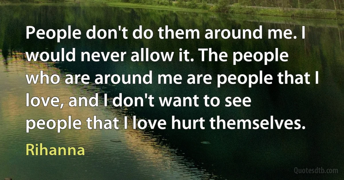 People don't do them around me. I would never allow it. The people who are around me are people that I love, and I don't want to see people that I love hurt themselves. (Rihanna)