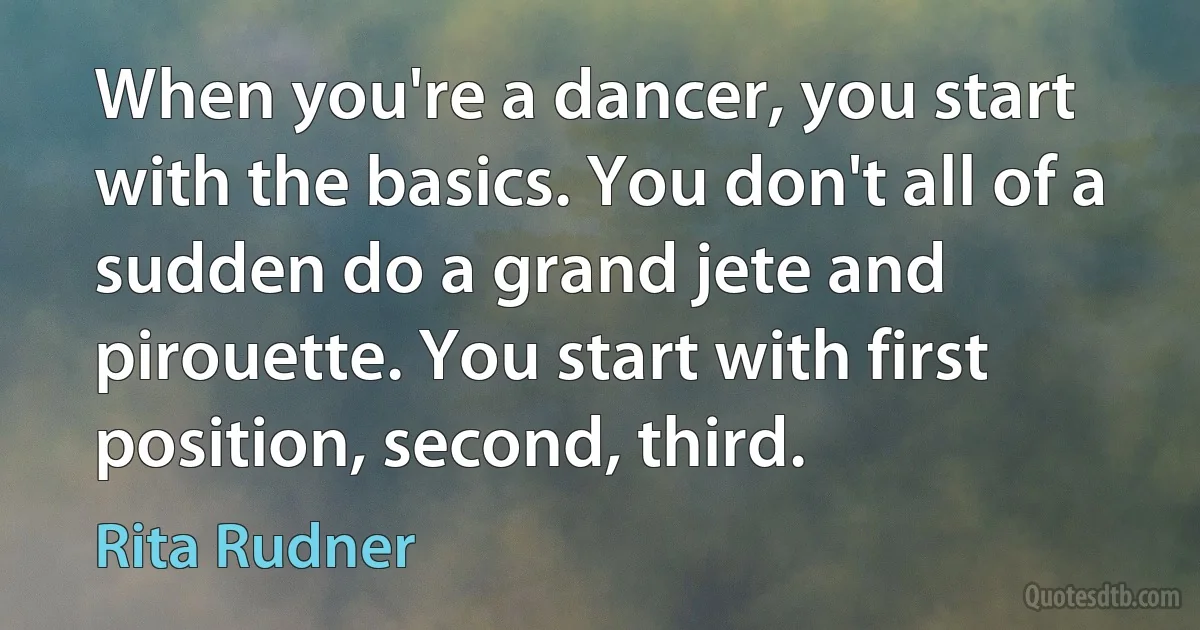 When you're a dancer, you start with the basics. You don't all of a sudden do a grand jete and pirouette. You start with first position, second, third. (Rita Rudner)