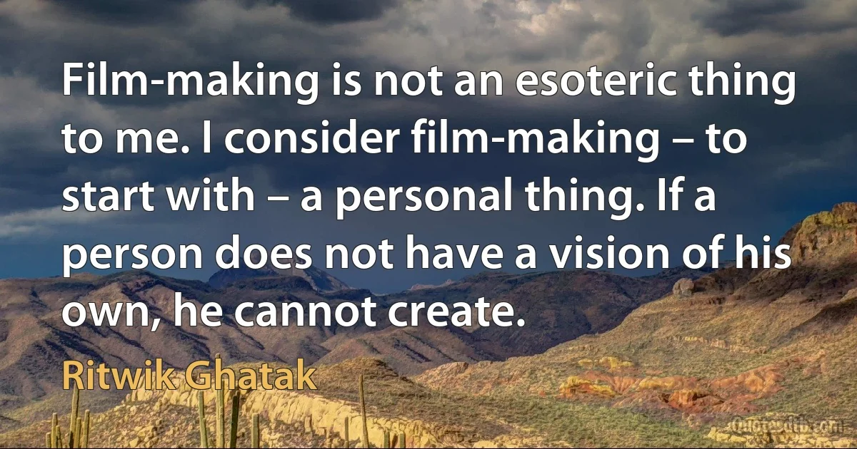 Film-making is not an esoteric thing to me. I consider film-making – to start with – a personal thing. If a person does not have a vision of his own, he cannot create. (Ritwik Ghatak)