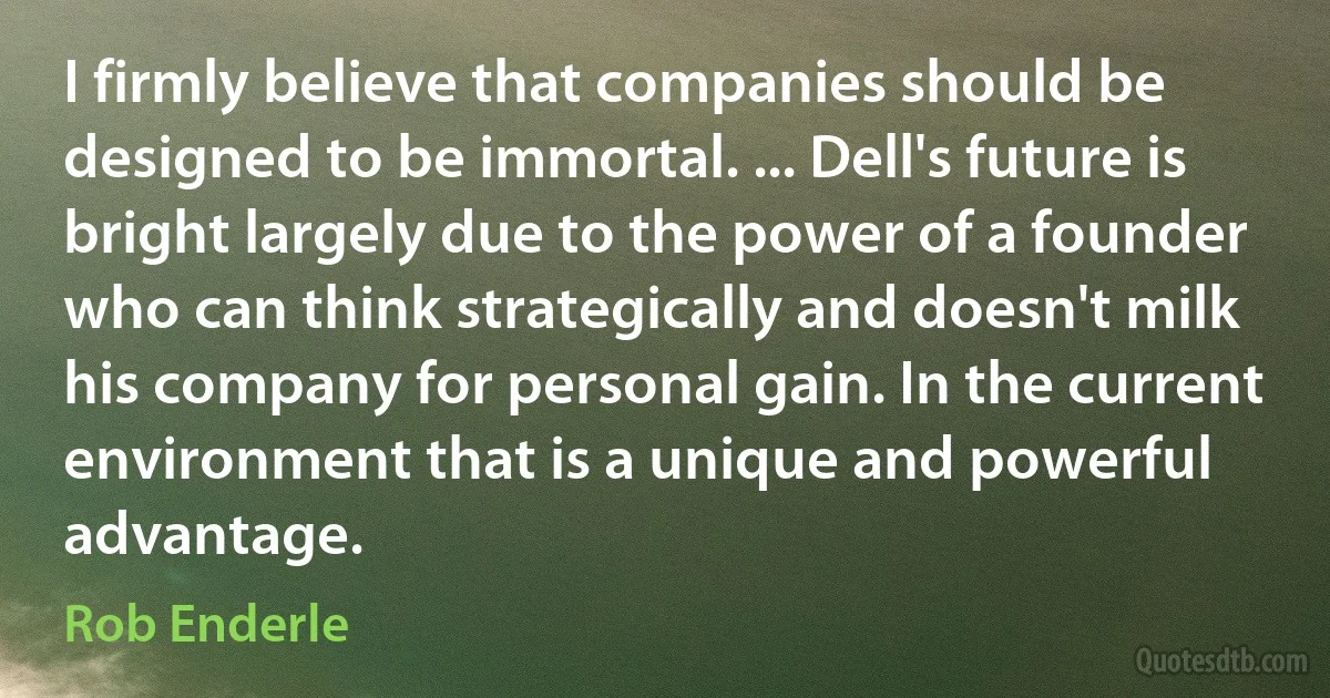 I firmly believe that companies should be designed to be immortal. ... Dell's future is bright largely due to the power of a founder who can think strategically and doesn't milk his company for personal gain. In the current environment that is a unique and powerful advantage. (Rob Enderle)