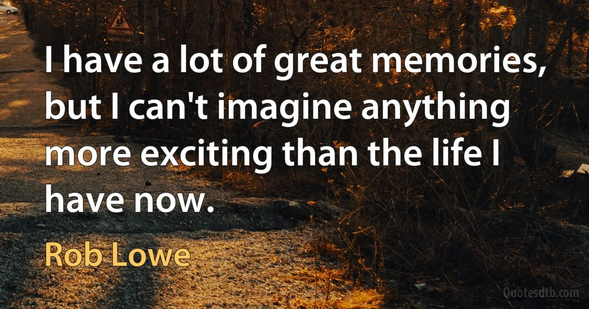 I have a lot of great memories, but I can't imagine anything more exciting than the life I have now. (Rob Lowe)