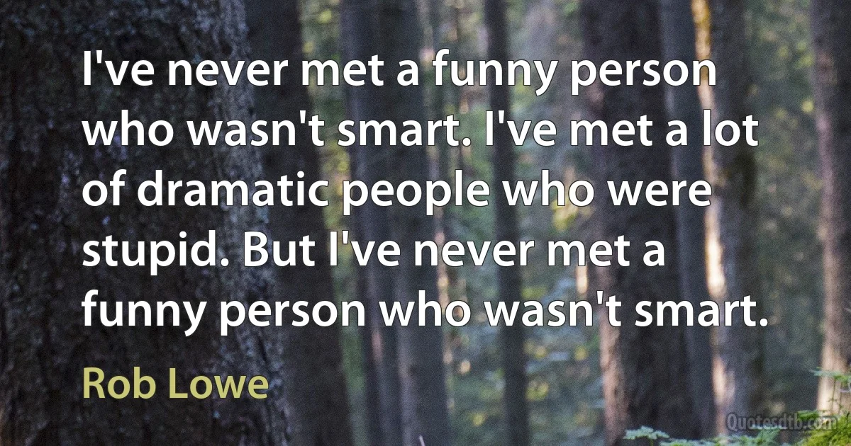 I've never met a funny person who wasn't smart. I've met a lot of dramatic people who were stupid. But I've never met a funny person who wasn't smart. (Rob Lowe)