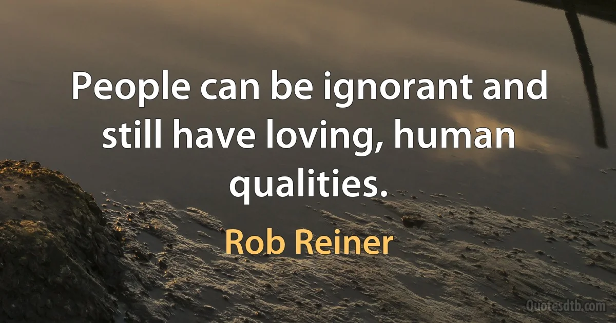 People can be ignorant and still have loving, human qualities. (Rob Reiner)