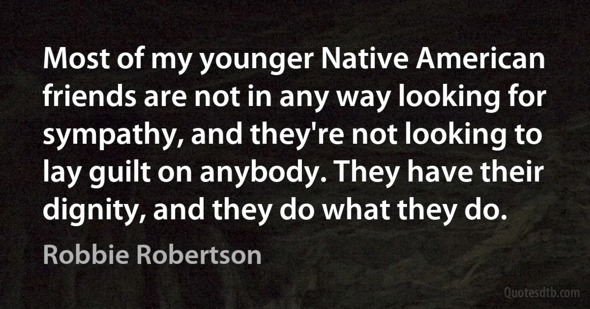 Most of my younger Native American friends are not in any way looking for sympathy, and they're not looking to lay guilt on anybody. They have their dignity, and they do what they do. (Robbie Robertson)