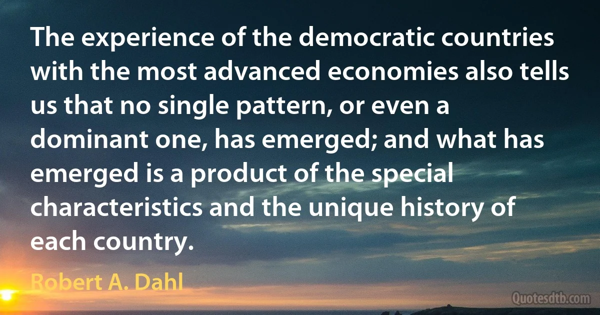 The experience of the democratic countries with the most advanced economies also tells us that no single pattern, or even a dominant one, has emerged; and what has emerged is a product of the special characteristics and the unique history of each country. (Robert A. Dahl)