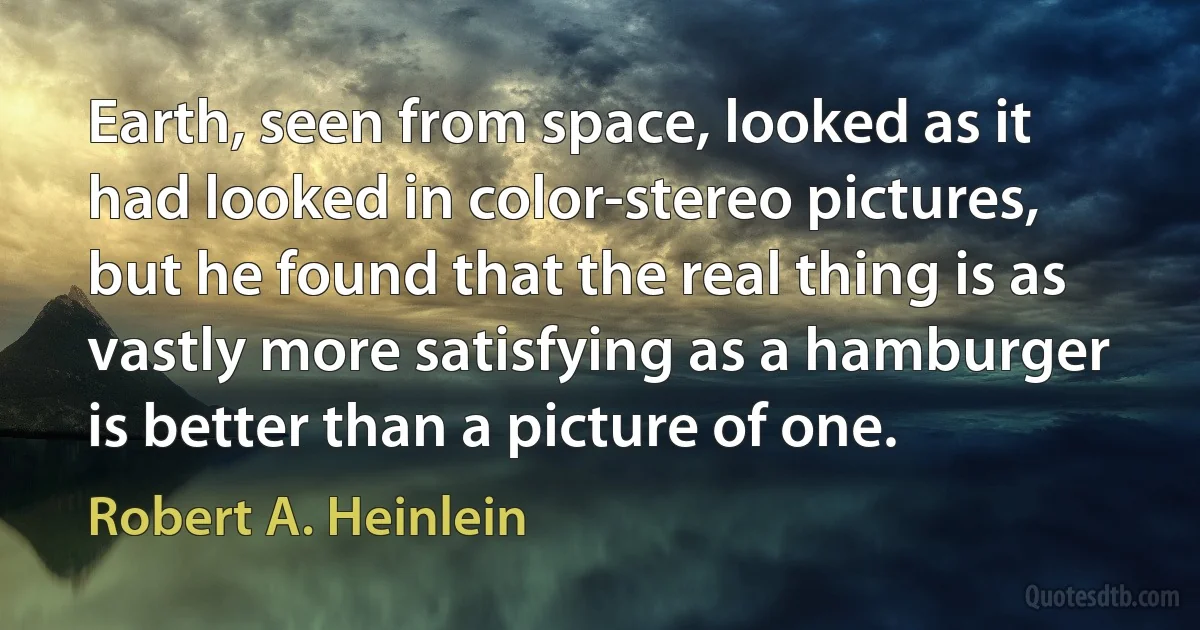 Earth, seen from space, looked as it had looked in color-stereo pictures, but he found that the real thing is as vastly more satisfying as a hamburger is better than a picture of one. (Robert A. Heinlein)