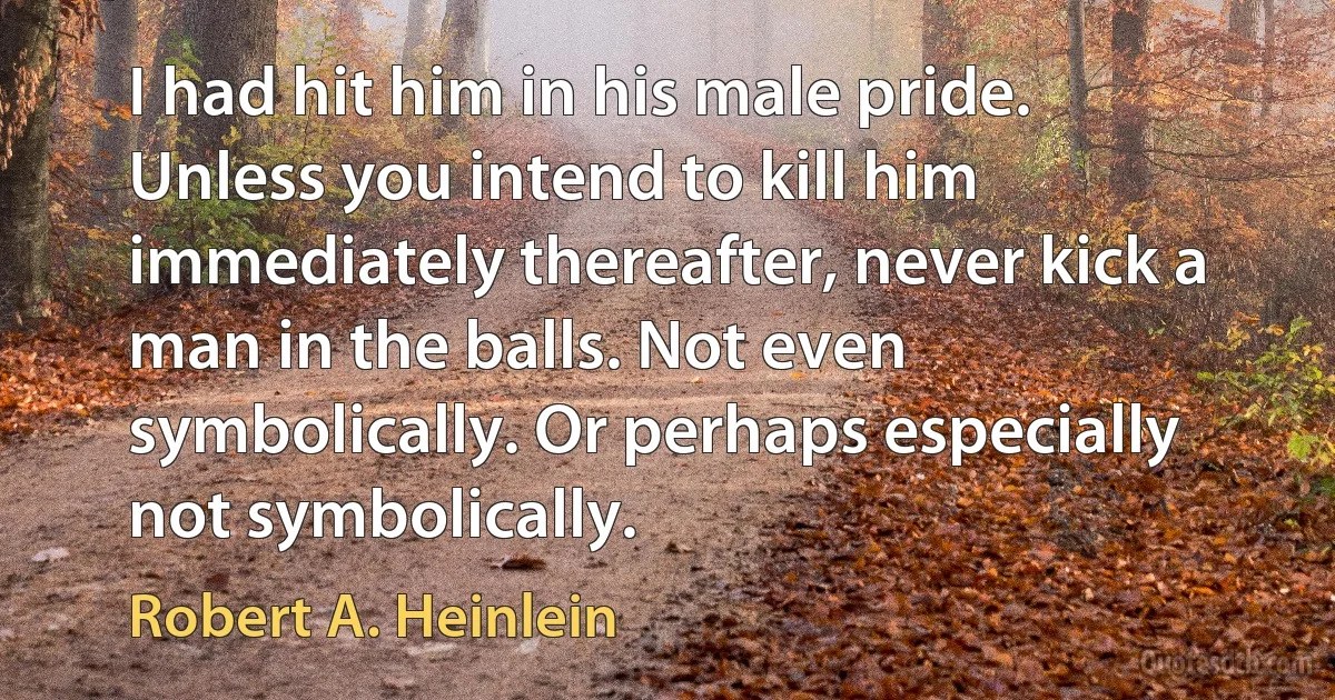 I had hit him in his male pride.
Unless you intend to kill him immediately thereafter, never kick a man in the balls. Not even symbolically. Or perhaps especially not symbolically. (Robert A. Heinlein)