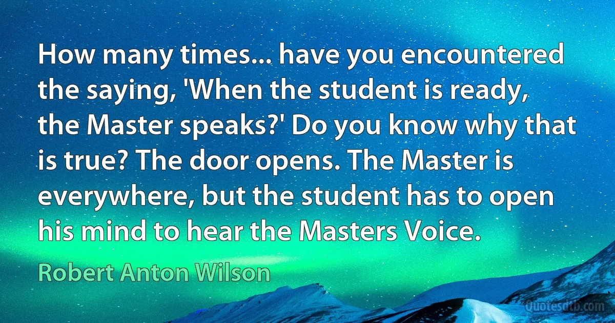 How many times... have you encountered the saying, 'When the student is ready, the Master speaks?' Do you know why that is true? The door opens. The Master is everywhere, but the student has to open his mind to hear the Masters Voice. (Robert Anton Wilson)