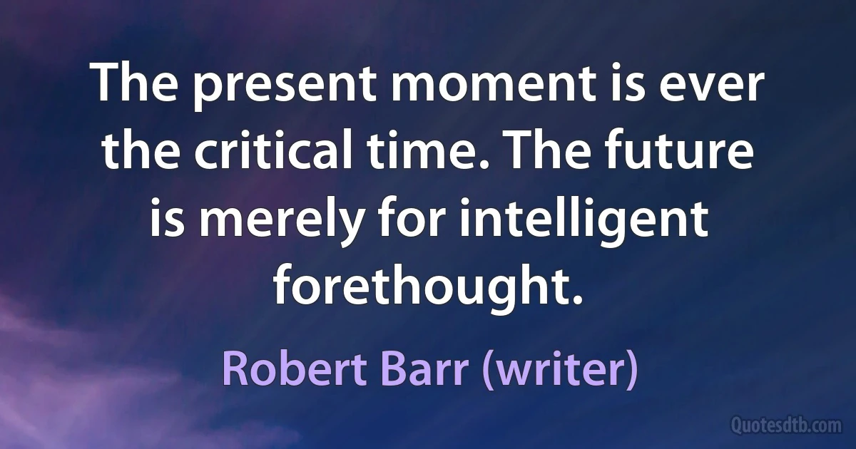 The present moment is ever the critical time. The future is merely for intelligent forethought. (Robert Barr (writer))