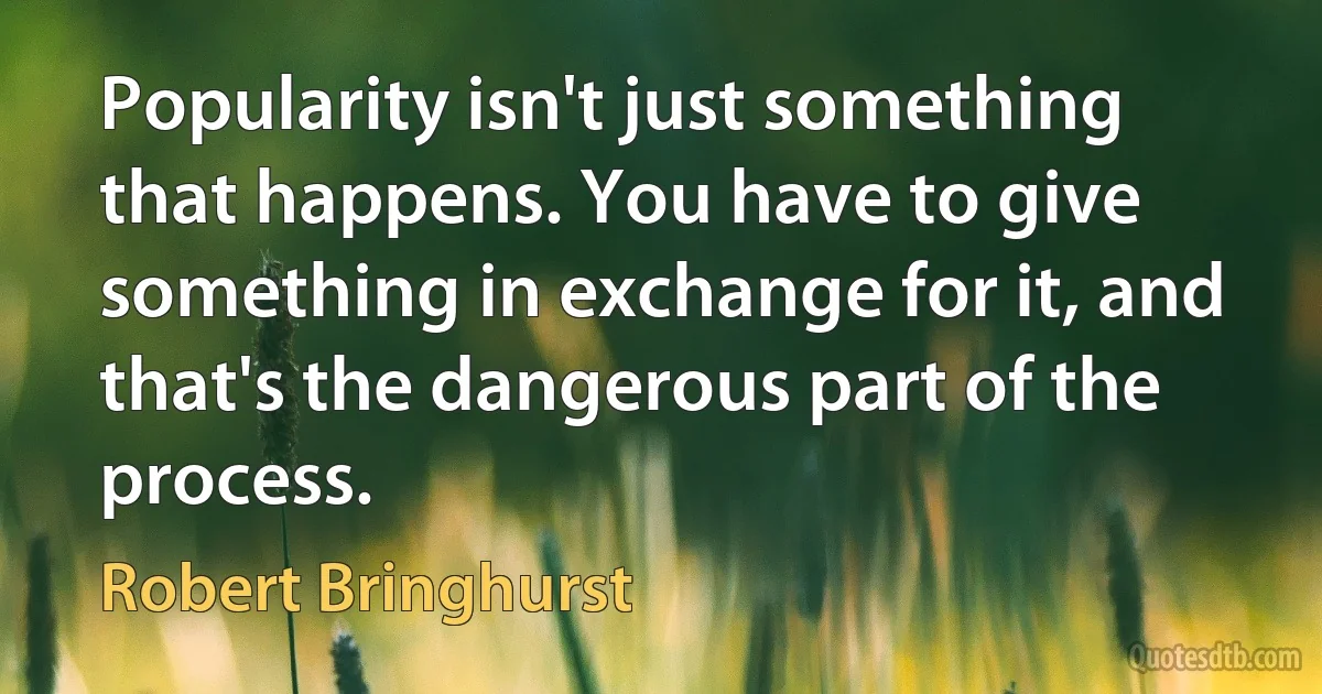 Popularity isn't just something that happens. You have to give something in exchange for it, and that's the dangerous part of the process. (Robert Bringhurst)