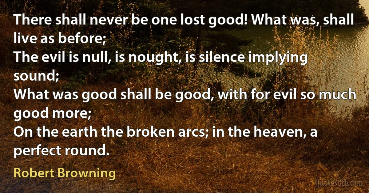 There shall never be one lost good! What was, shall live as before;
The evil is null, is nought, is silence implying sound;
What was good shall be good, with for evil so much good more;
On the earth the broken arcs; in the heaven, a perfect round. (Robert Browning)