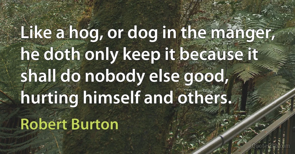 Like a hog, or dog in the manger, he doth only keep it because it shall do nobody else good, hurting himself and others. (Robert Burton)