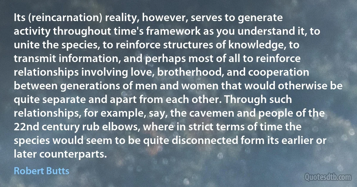 Its (reincarnation) reality, however, serves to generate activity throughout time's framework as you understand it, to unite the species, to reinforce structures of knowledge, to transmit information, and perhaps most of all to reinforce relationships involving love, brotherhood, and cooperation between generations of men and women that would otherwise be quite separate and apart from each other. Through such relationships, for example, say, the cavemen and people of the 22nd century rub elbows, where in strict terms of time the species would seem to be quite disconnected form its earlier or later counterparts. (Robert Butts)