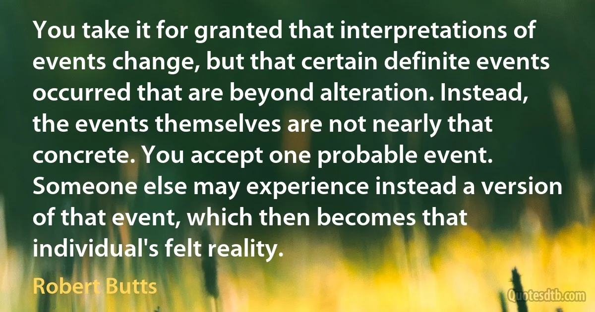 You take it for granted that interpretations of events change, but that certain definite events occurred that are beyond alteration. Instead, the events themselves are not nearly that concrete. You accept one probable event. Someone else may experience instead a version of that event, which then becomes that individual's felt reality. (Robert Butts)