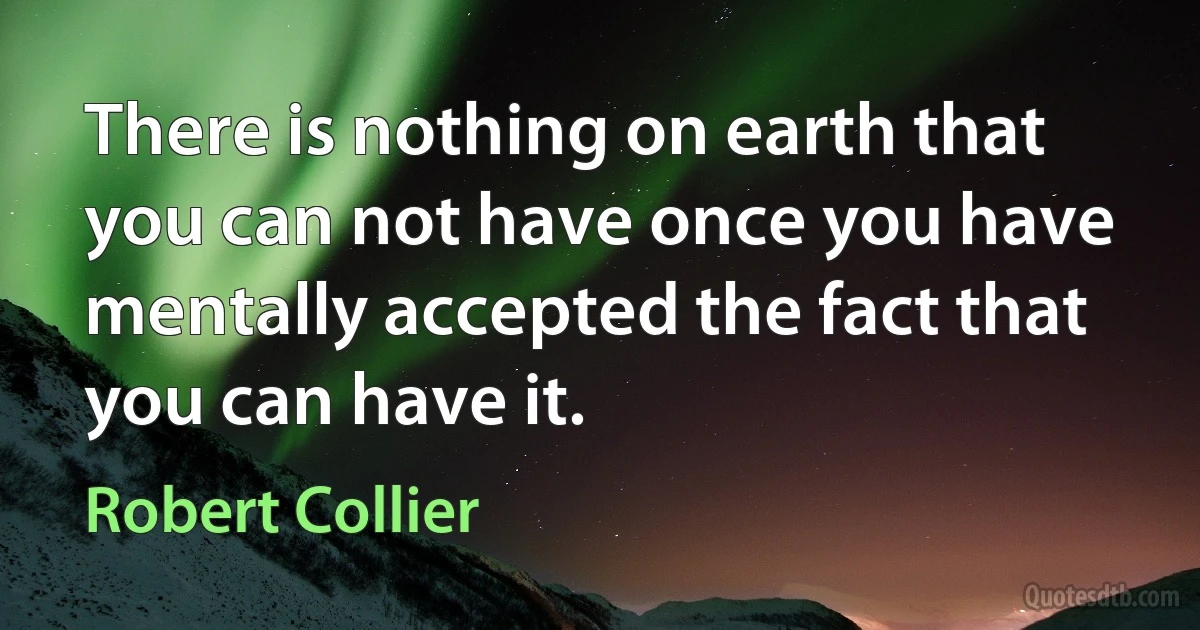 There is nothing on earth that you can not have once you have mentally accepted the fact that you can have it. (Robert Collier)