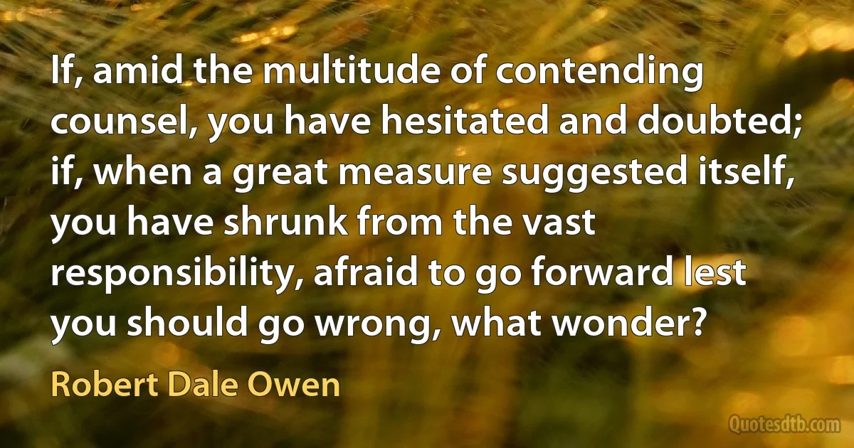 If, amid the multitude of contending counsel, you have hesitated and doubted; if, when a great measure suggested itself, you have shrunk from the vast responsibility, afraid to go forward lest you should go wrong, what wonder? (Robert Dale Owen)