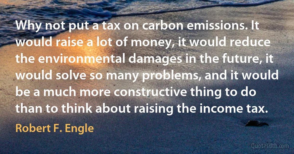 Why not put a tax on carbon emissions. It would raise a lot of money, it would reduce the environmental damages in the future, it would solve so many problems, and it would be a much more constructive thing to do than to think about raising the income tax. (Robert F. Engle)