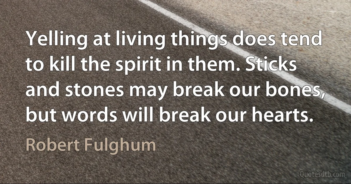 Yelling at living things does tend to kill the spirit in them. Sticks and stones may break our bones, but words will break our hearts. (Robert Fulghum)