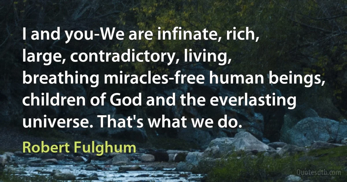 I and you-We are infinate, rich, large, contradictory, living, breathing miracles-free human beings, children of God and the everlasting universe. That's what we do. (Robert Fulghum)