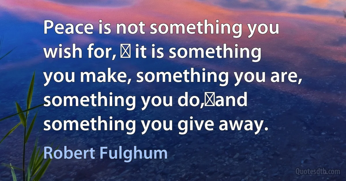 Peace is not something you wish for, � it is something you make, something you are, something you do,�and something you give away. (Robert Fulghum)