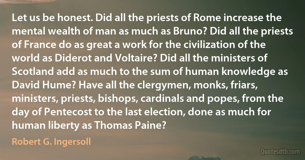 Let us be honest. Did all the priests of Rome increase the mental wealth of man as much as Bruno? Did all the priests of France do as great a work for the civilization of the world as Diderot and Voltaire? Did all the ministers of Scotland add as much to the sum of human knowledge as David Hume? Have all the clergymen, monks, friars, ministers, priests, bishops, cardinals and popes, from the day of Pentecost to the last election, done as much for human liberty as Thomas Paine? (Robert G. Ingersoll)