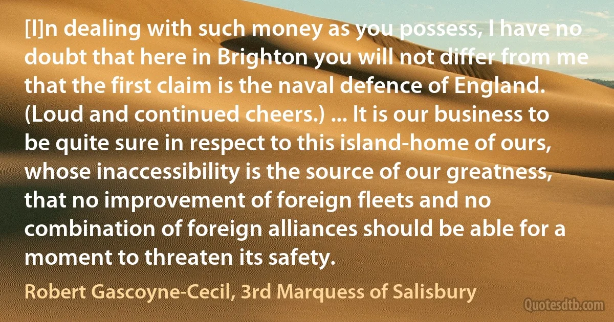 [I]n dealing with such money as you possess, I have no doubt that here in Brighton you will not differ from me that the first claim is the naval defence of England. (Loud and continued cheers.) ... It is our business to be quite sure in respect to this island-home of ours, whose inaccessibility is the source of our greatness, that no improvement of foreign fleets and no combination of foreign alliances should be able for a moment to threaten its safety. (Robert Gascoyne-Cecil, 3rd Marquess of Salisbury)