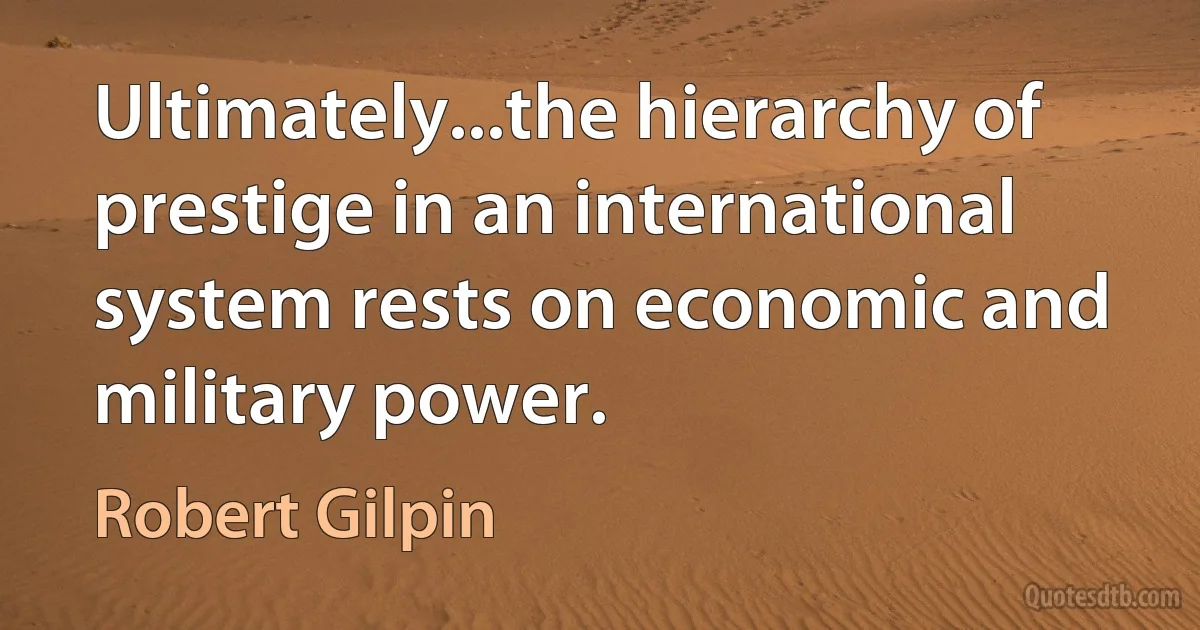 Ultimately...the hierarchy of prestige in an international system rests on economic and military power. (Robert Gilpin)