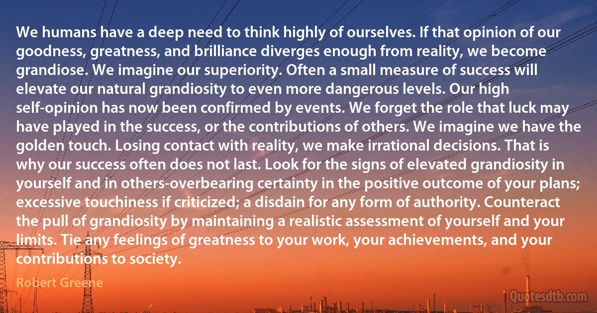 We humans have a deep need to think highly of ourselves. If that opinion of our goodness, greatness, and brilliance diverges enough from reality, we become grandiose. We imagine our superiority. Often a small measure of success will elevate our natural grandiosity to even more dangerous levels. Our high self-opinion has now been confirmed by events. We forget the role that luck may have played in the success, or the contributions of others. We imagine we have the golden touch. Losing contact with reality, we make irrational decisions. That is why our success often does not last. Look for the signs of elevated grandiosity in yourself and in others-overbearing certainty in the positive outcome of your plans; excessive touchiness if criticized; a disdain for any form of authority. Counteract the pull of grandiosity by maintaining a realistic assessment of yourself and your limits. Tie any feelings of greatness to your work, your achievements, and your contributions to society. (Robert Greene)