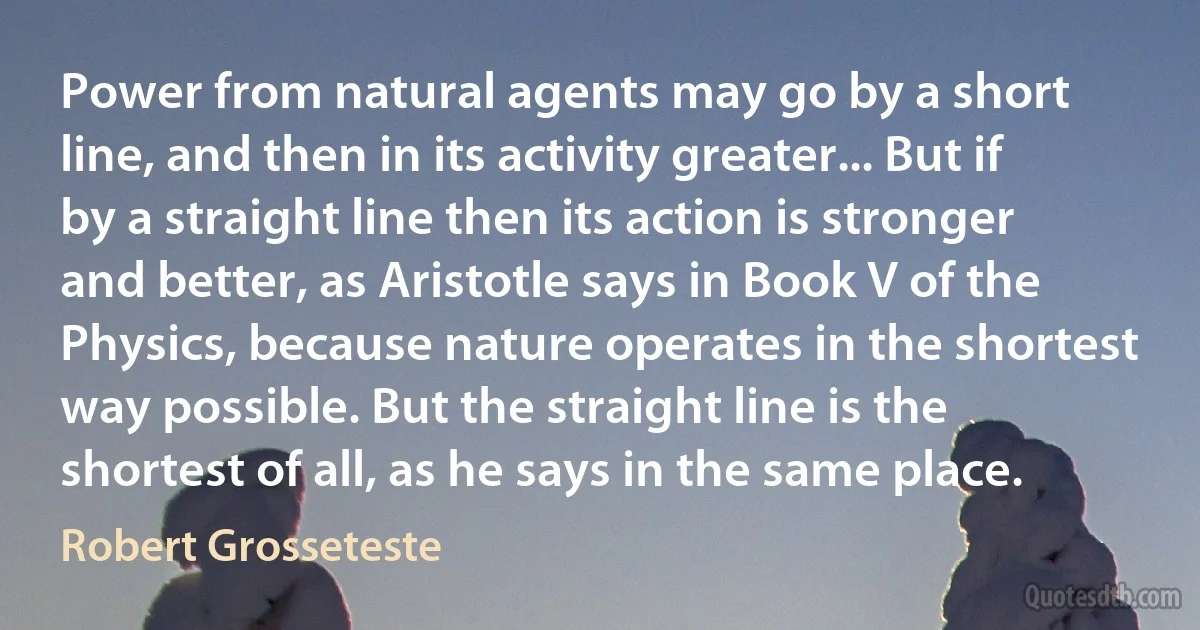 Power from natural agents may go by a short line, and then in its activity greater... But if by a straight line then its action is stronger and better, as Aristotle says in Book V of the Physics, because nature operates in the shortest way possible. But the straight line is the shortest of all, as he says in the same place. (Robert Grosseteste)