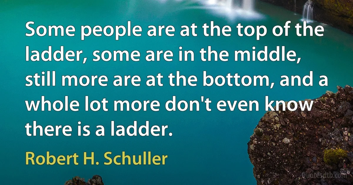 Some people are at the top of the ladder, some are in the middle, still more are at the bottom, and a whole lot more don't even know there is a ladder. (Robert H. Schuller)