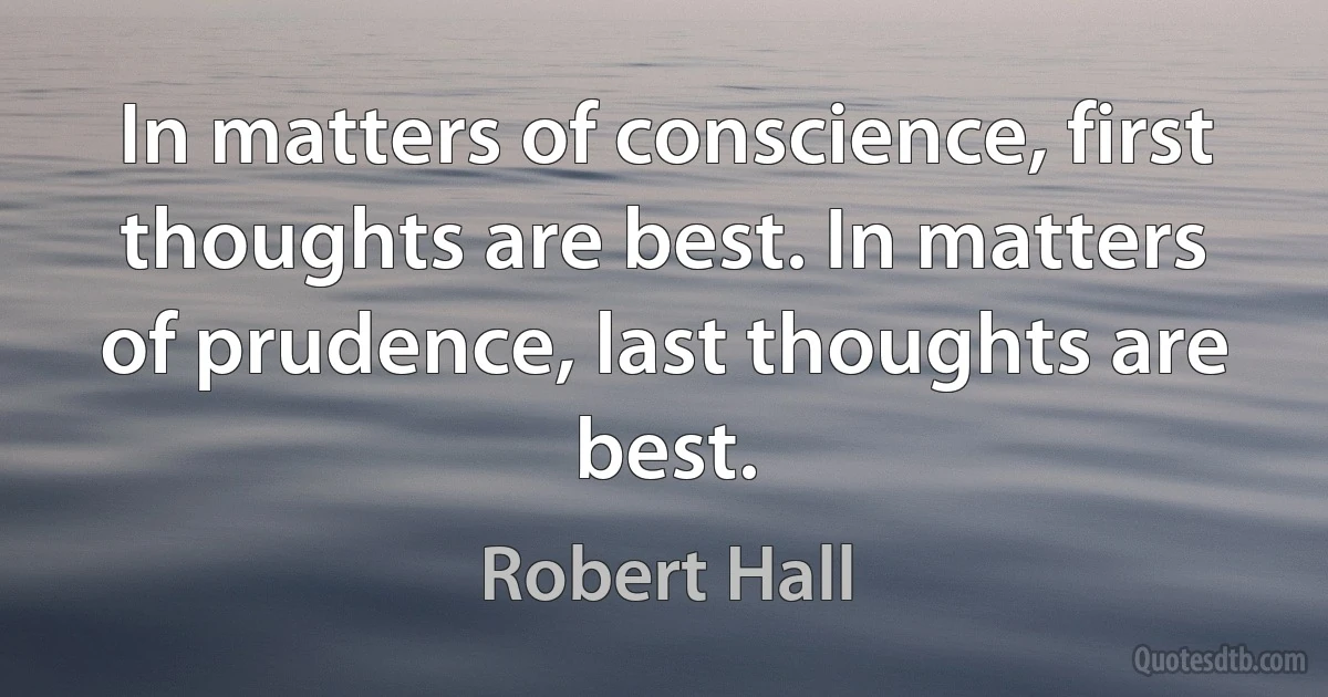 In matters of conscience, first thoughts are best. In matters of prudence, last thoughts are best. (Robert Hall)