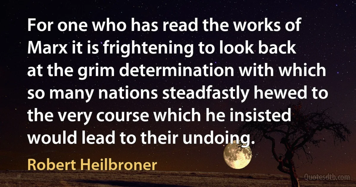 For one who has read the works of Marx it is frightening to look back at the grim determination with which so many nations steadfastly hewed to the very course which he insisted would lead to their undoing. (Robert Heilbroner)