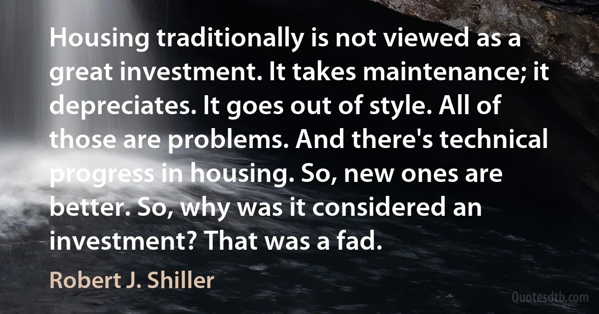 Housing traditionally is not viewed as a great investment. It takes maintenance; it depreciates. It goes out of style. All of those are problems. And there's technical progress in housing. So, new ones are better. So, why was it considered an investment? That was a fad. (Robert J. Shiller)