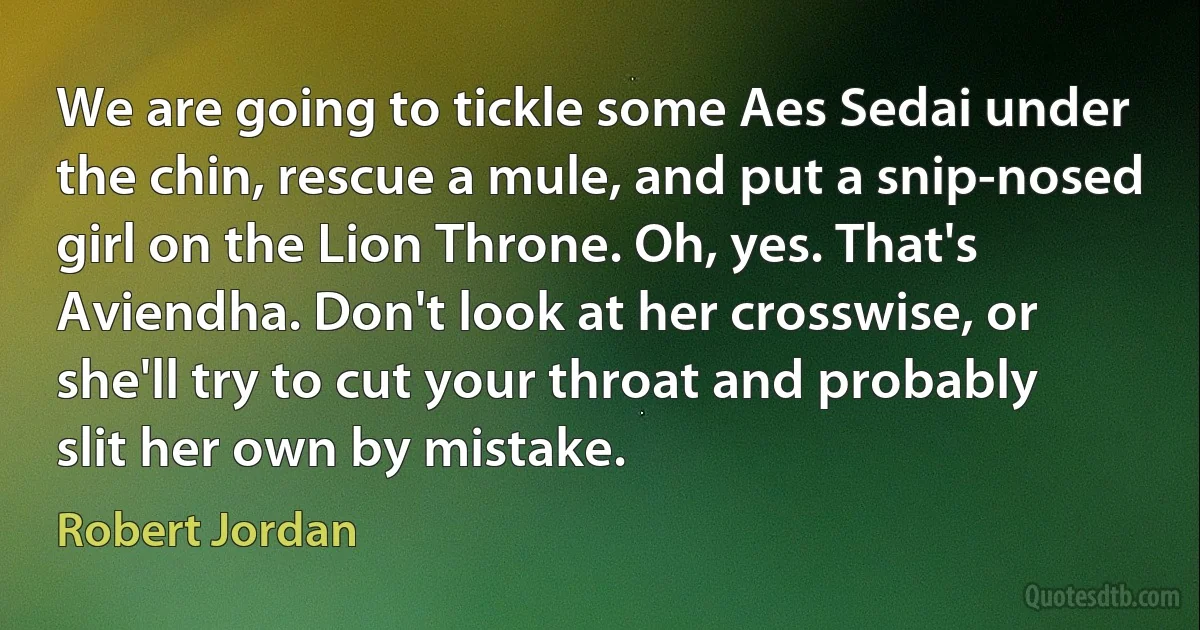 We are going to tickle some Aes Sedai under the chin, rescue a mule, and put a snip-nosed girl on the Lion Throne. Oh, yes. That's Aviendha. Don't look at her crosswise, or she'll try to cut your throat and probably slit her own by mistake. (Robert Jordan)