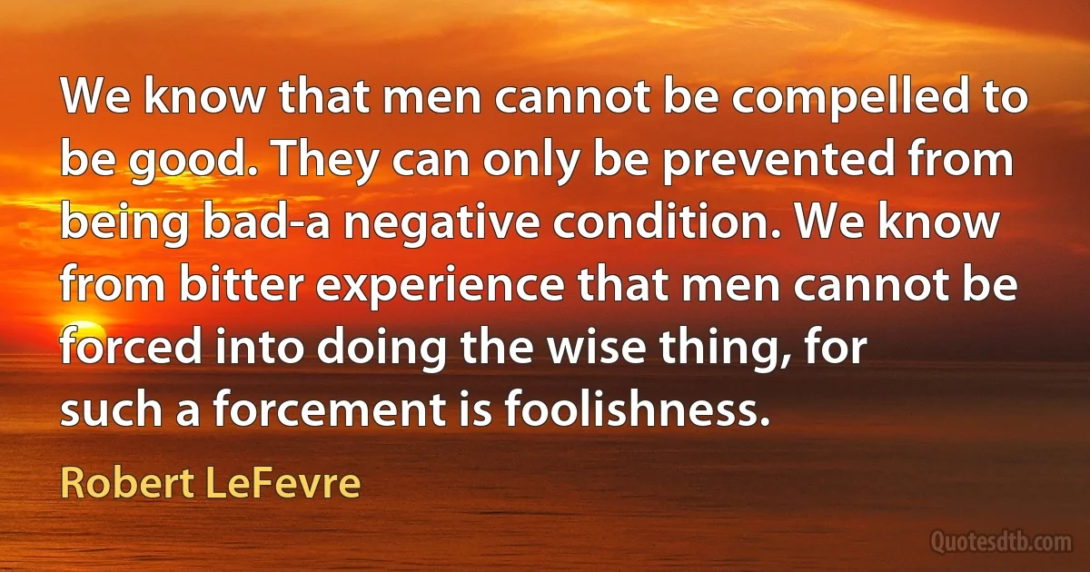 We know that men cannot be compelled to be good. They can only be prevented from being bad-a negative condition. We know from bitter experience that men cannot be forced into doing the wise thing, for such a forcement is foolishness. (Robert LeFevre)