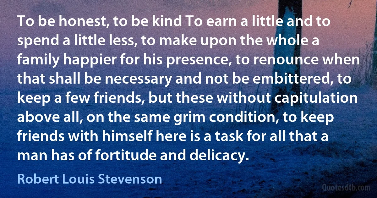 To be honest, to be kind To earn a little and to spend a little less, to make upon the whole a family happier for his presence, to renounce when that shall be necessary and not be embittered, to keep a few friends, but these without capitulation above all, on the same grim condition, to keep friends with himself here is a task for all that a man has of fortitude and delicacy. (Robert Louis Stevenson)