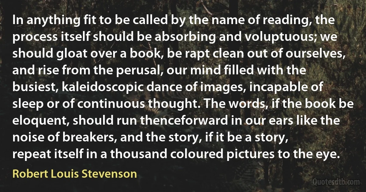 In anything fit to be called by the name of reading, the process itself should be absorbing and voluptuous; we should gloat over a book, be rapt clean out of ourselves, and rise from the perusal, our mind filled with the busiest, kaleidoscopic dance of images, incapable of sleep or of continuous thought. The words, if the book be eloquent, should run thenceforward in our ears like the noise of breakers, and the story, if it be a story, repeat itself in a thousand coloured pictures to the eye. (Robert Louis Stevenson)