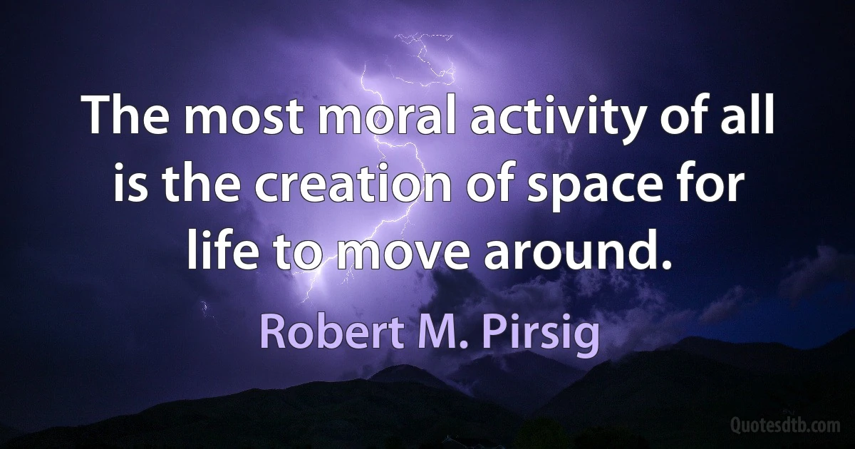 The most moral activity of all is the creation of space for life to move around. (Robert M. Pirsig)