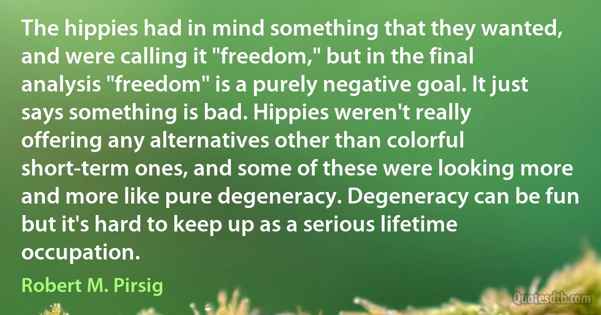 The hippies had in mind something that they wanted, and were calling it "freedom," but in the final analysis "freedom" is a purely negative goal. It just says something is bad. Hippies weren't really offering any alternatives other than colorful short-term ones, and some of these were looking more and more like pure degeneracy. Degeneracy can be fun but it's hard to keep up as a serious lifetime occupation. (Robert M. Pirsig)