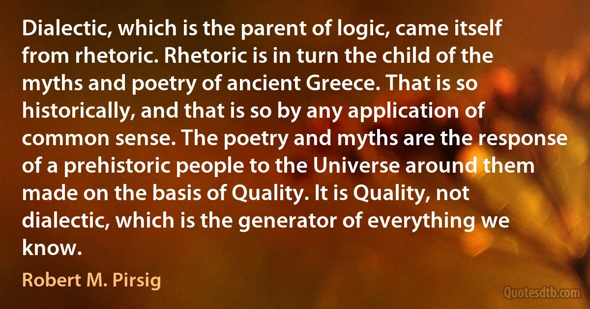 Dialectic, which is the parent of logic, came itself from rhetoric. Rhetoric is in turn the child of the myths and poetry of ancient Greece. That is so historically, and that is so by any application of common sense. The poetry and myths are the response of a prehistoric people to the Universe around them made on the basis of Quality. It is Quality, not dialectic, which is the generator of everything we know. (Robert M. Pirsig)