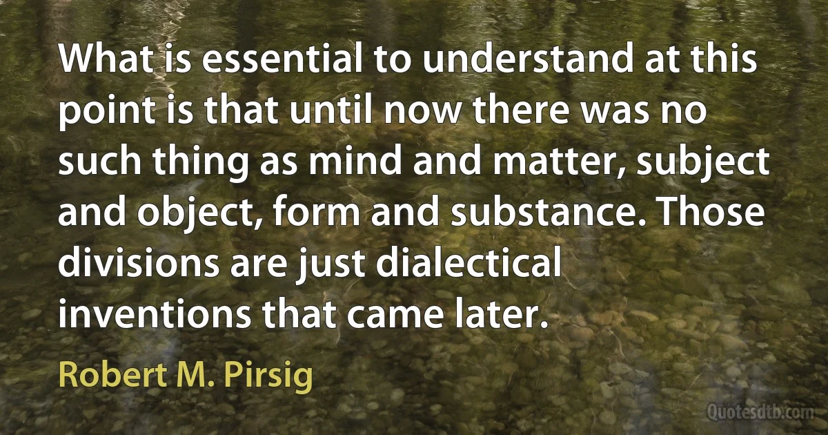 What is essential to understand at this point is that until now there was no such thing as mind and matter, subject and object, form and substance. Those divisions are just dialectical inventions that came later. (Robert M. Pirsig)